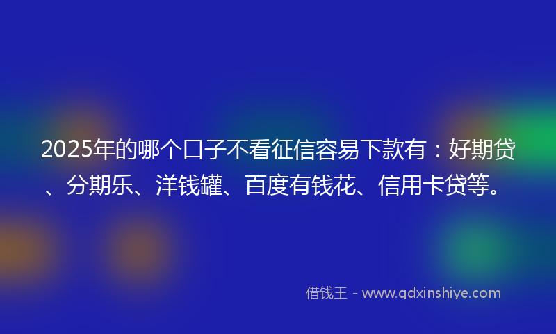 2025年的哪个口子不看征信容易下款有：好期贷、分期乐、洋钱罐、百度有钱花、信用卡贷等。