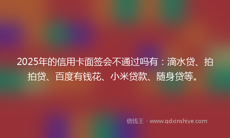 2025年的信用卡面签会不通过吗有：滴水贷、拍拍贷、百度有钱花、小米贷款、随身贷等。