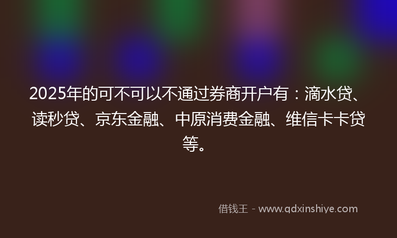 2025年的可不可以不通过券商开户有：滴水贷、读秒贷、京东金融、中原消费金融、维信卡卡贷等。