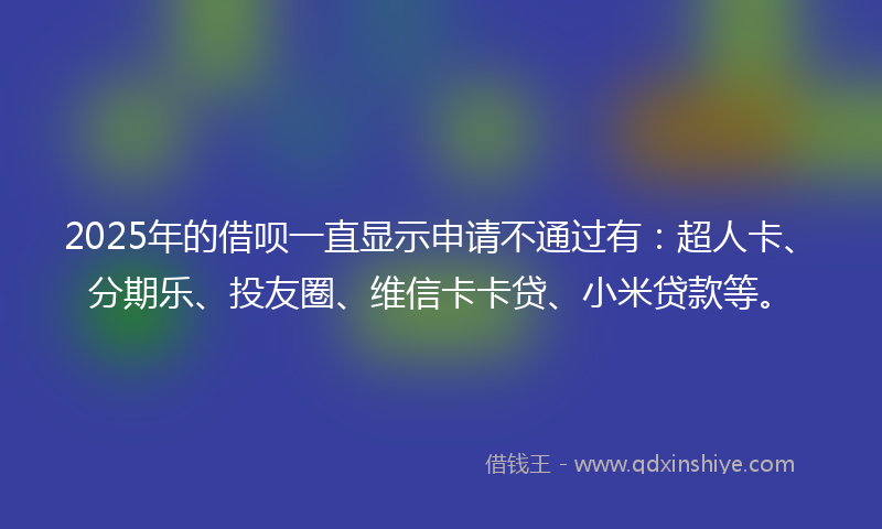 2025年的借呗一直显示申请不通过有：超人卡、分期乐、投友圈、维信卡卡贷、小米贷款等。