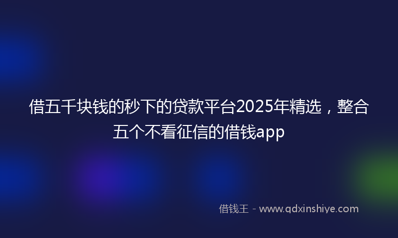 借五千块钱的秒下的贷款平台2025年精选，整合五个不看征信的借钱app