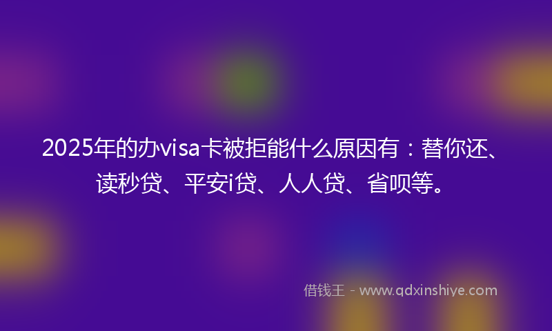 2025年的办visa卡被拒能什么原因有：替你还、读秒贷、平安i贷、人人贷、省呗等。