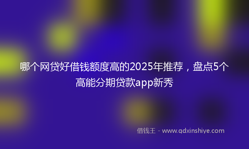 哪个网贷好借钱额度高的2025年推荐，盘点5个高能分期贷款app新秀