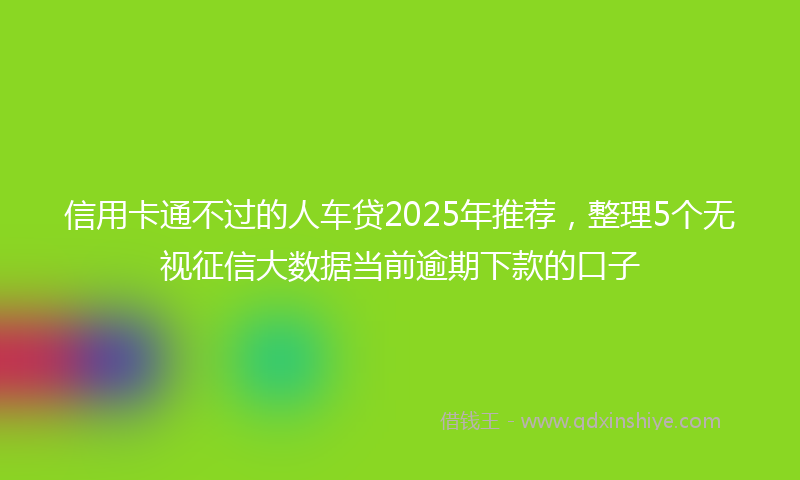信用卡通不过的人车贷2025年推荐，整理5个无视征信大数据当前逾期下款的口子