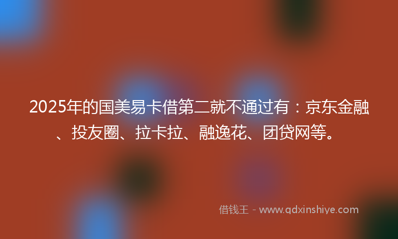 2025年的国美易卡借第二就不通过有：京东金融、投友圈、拉卡拉、融逸花、团贷网等。