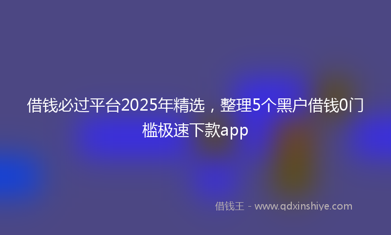 借钱必过平台2025年精选，整理5个黑户借钱0门槛极速下款app