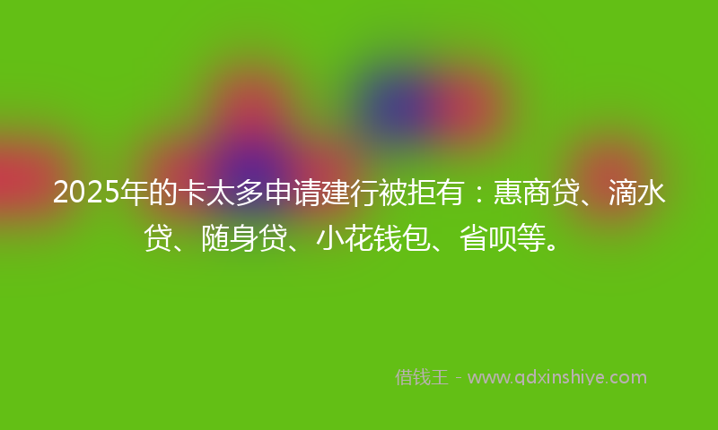 2025年的卡太多申请建行被拒有：惠商贷、滴水贷、随身贷、小花钱包、省呗等。