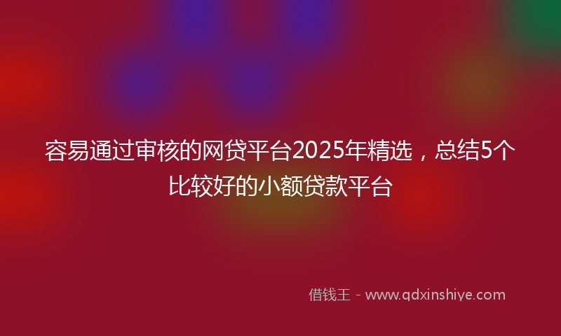 容易通过审核的网贷平台2025年精选，总结5个比较好的小额贷款平台