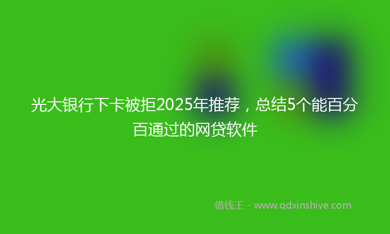 光大银行下卡被拒2025年推荐，总结5个能百分百通过的网贷软件