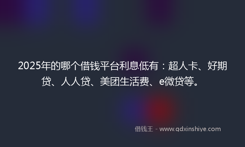2025年的哪个借钱平台利息低有：超人卡、好期贷、人人贷、美团生活费、e微贷等。
