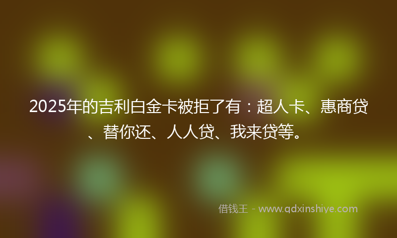 2025年的吉利白金卡被拒了有：超人卡、惠商贷、替你还、人人贷、我来贷等。
