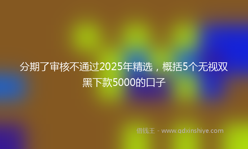 分期了审核不通过2025年精选，概括5个无视双黑下款5000的口子