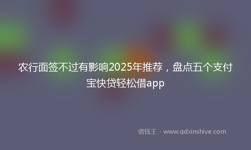 农行面签不过有影响2025年推荐，盘点五个支付宝快贷轻松借app
