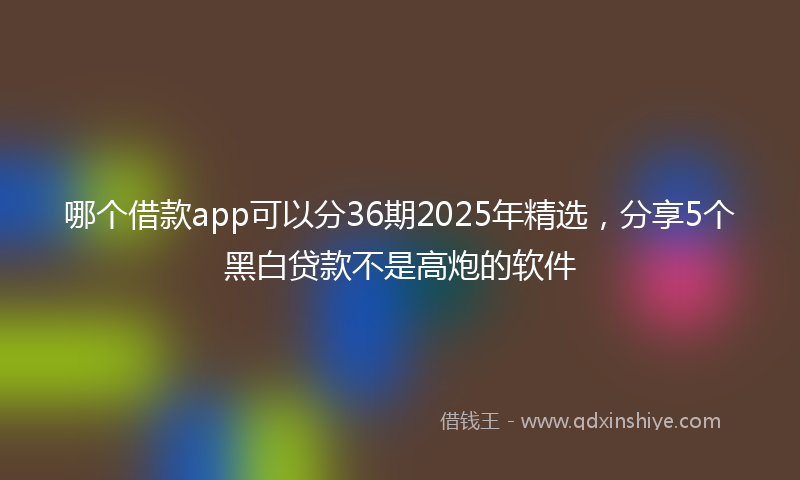 哪个借款app可以分36期2025年精选，分享5个黑白贷款不是高炮的软件