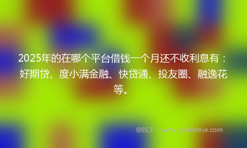 2025年的在哪个平台借钱一个月还不收利息有：好期贷、度小满金融、快贷通、投友圈、融逸花等。