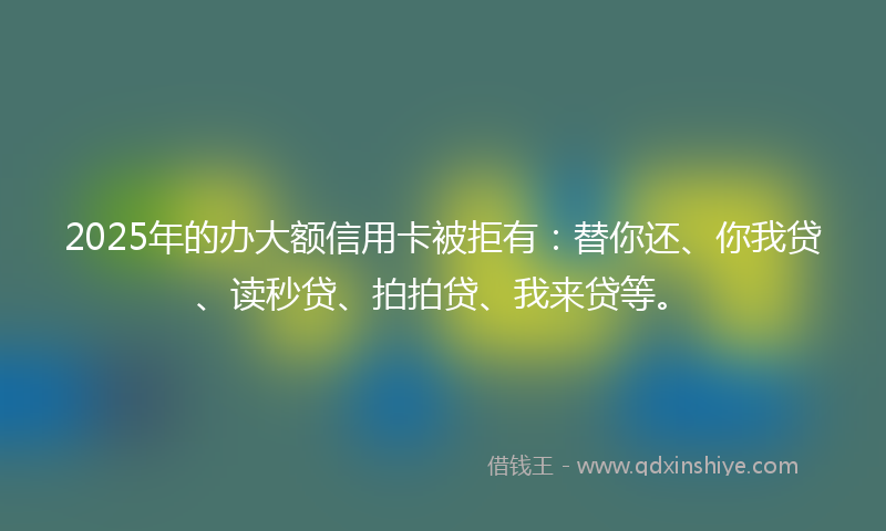 2025年的办大额信用卡被拒有：替你还、你我贷、读秒贷、拍拍贷、我来贷等。