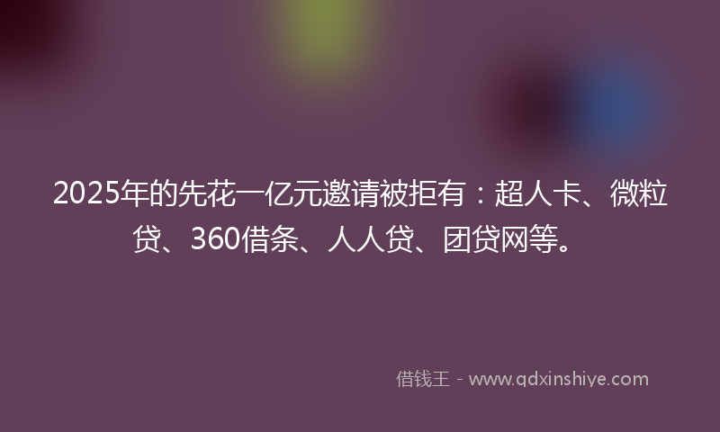 2025年的先花一亿元邀请被拒有：超人卡、微粒贷、360借条、人人贷、团贷网等。