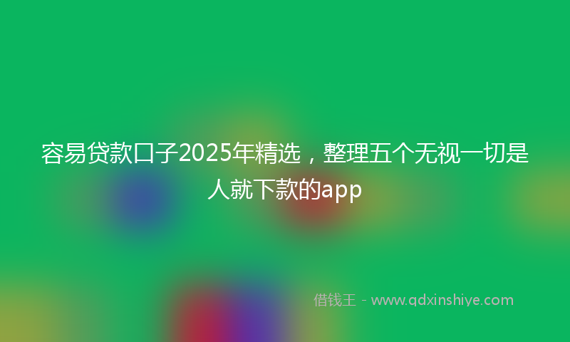 容易贷款口子2025年精选，整理五个无视一切是人就下款的app