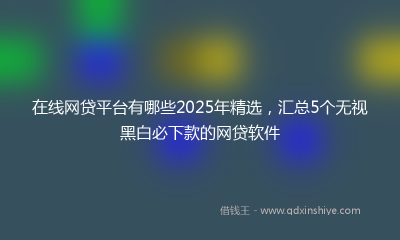 在线网贷平台有哪些2025年精选，汇总5个无视黑白必下款的网贷软件