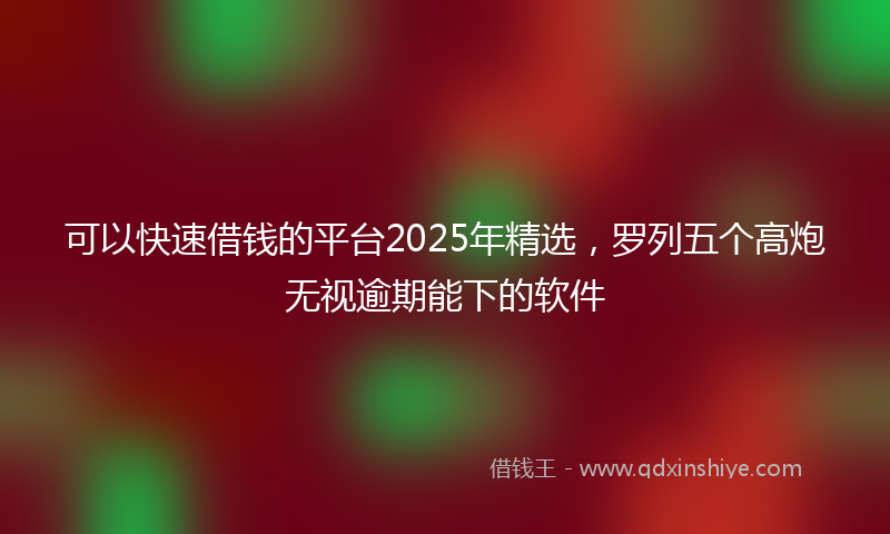 可以快速借钱的平台2025年精选，罗列五个高炮无视逾期能下的软件