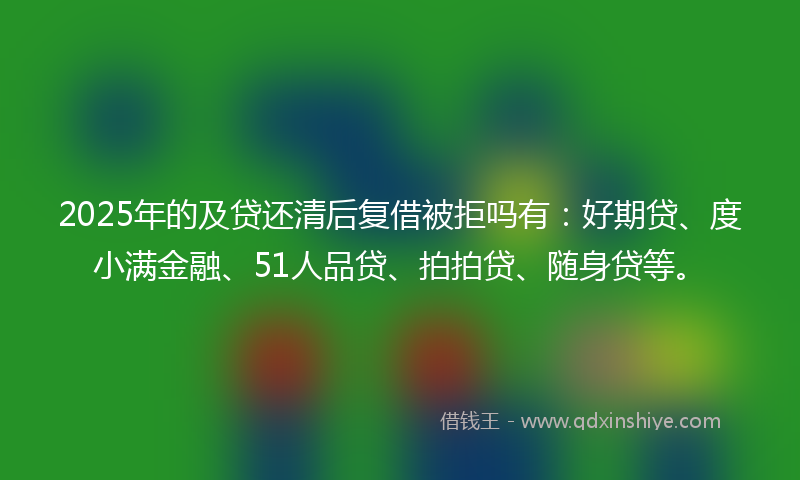 2025年的及贷还清后复借被拒吗有：好期贷、度小满金融、51人品贷、拍拍贷、随身贷等。