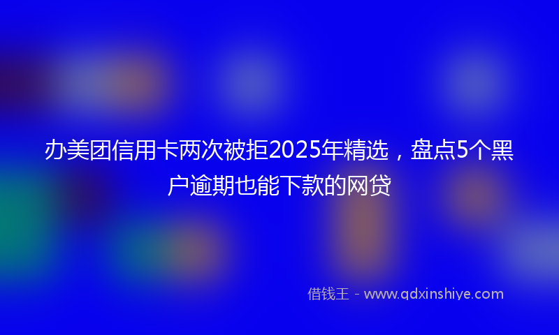 办美团信用卡两次被拒2025年精选，盘点5个黑户逾期也能下款的网贷