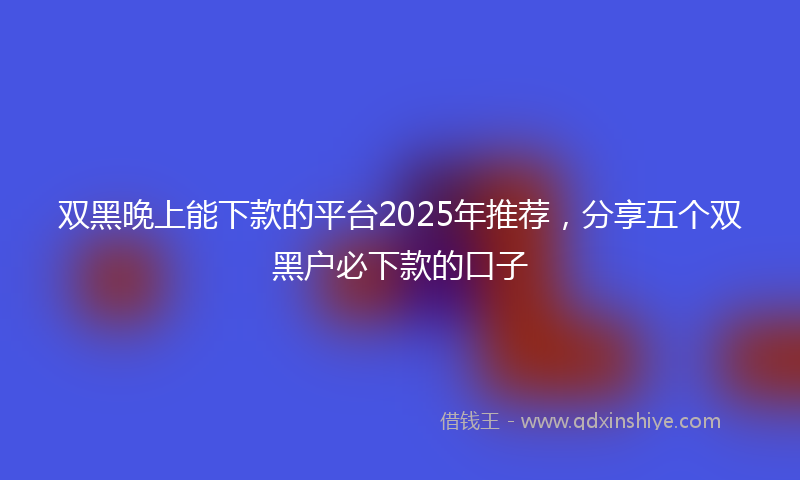 双黑晚上能下款的平台2025年推荐，分享五个双黑户必下款的口子