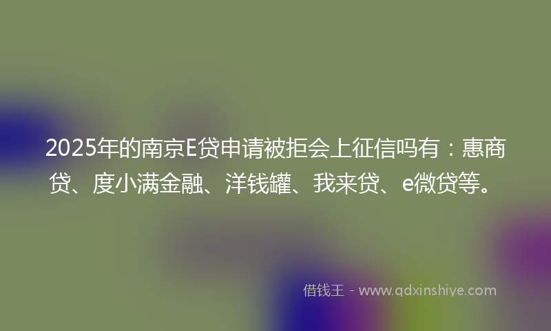 2025年的南京E贷申请被拒会上征信吗有：惠商贷、度小满金融、洋钱罐、我来贷、e微贷等。