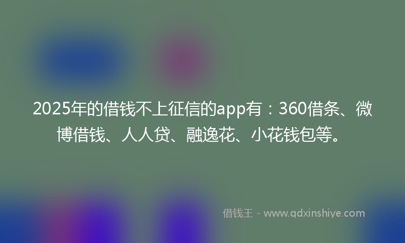 2025年的借钱不上征信的app有：360借条、微博借钱、人人贷、融逸花、小花钱包等。