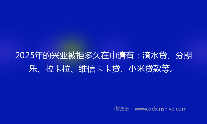 2025年的兴业被拒多久在申请有：滴水贷、分期乐、拉卡拉、维信卡卡贷、小米贷款等。
