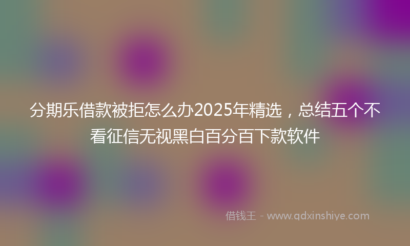 分期乐借款被拒怎么办2025年精选，总结五个不看征信无视黑白百分百下款软件