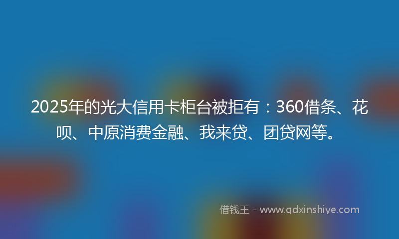2025年的光大信用卡柜台被拒有：360借条、花呗、中原消费金融、我来贷、团贷网等。