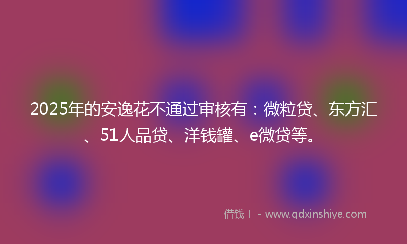 2025年的安逸花不通过审核有：微粒贷、东方汇、51人品贷、洋钱罐、e微贷等。