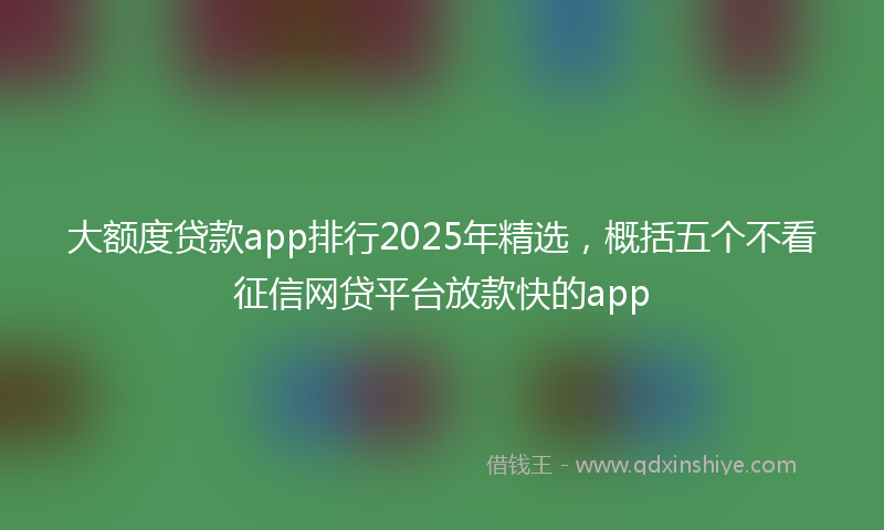 大额度贷款app排行2025年精选，概括五个不看征信网贷平台放款快的app