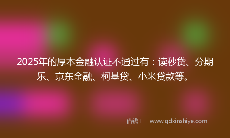 2025年的厚本金融认证不通过有：读秒贷、分期乐、京东金融、柯基贷、小米贷款等。