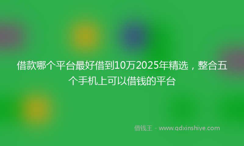 借款哪个平台最好借到10万2025年精选，整合五个手机上可以借钱的平台