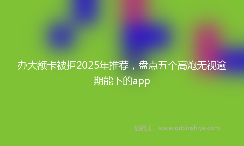 办大额卡被拒2025年推荐，盘点五个高炮无视逾期能下的app
