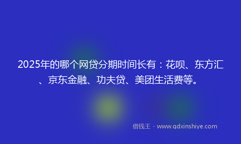 2025年的哪个网贷分期时间长有：花呗、东方汇、京东金融、功夫贷、美团生活费等。