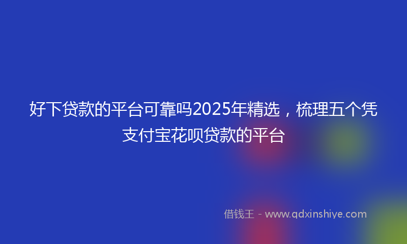 好下贷款的平台可靠吗2025年精选，梳理五个凭支付宝花呗贷款的平台