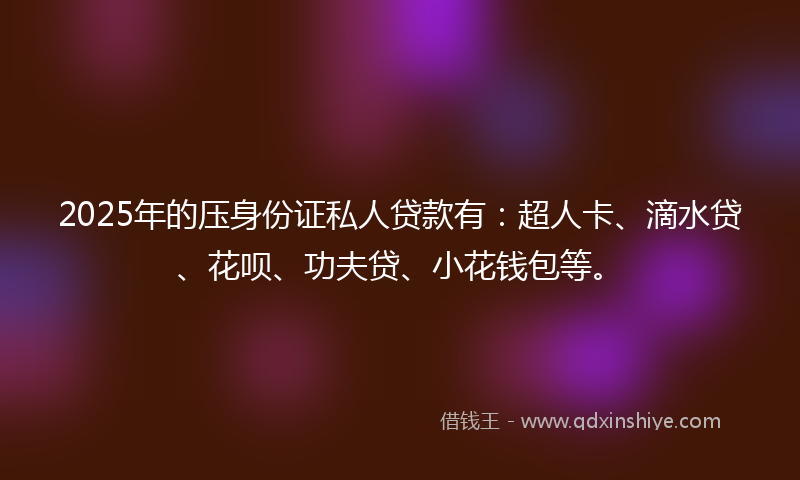 2025年的压身份证私人贷款有：超人卡、滴水贷、花呗、功夫贷、小花钱包等。