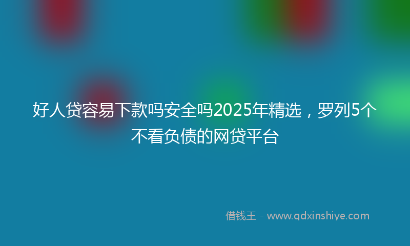 好人贷容易下款吗安全吗2025年精选，罗列5个不看负债的网贷平台
