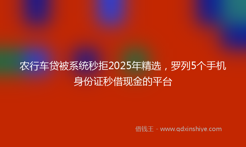 农行车贷被系统秒拒2025年精选，罗列5个手机身份证秒借现金的平台