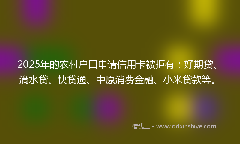 2025年的农村户口申请信用卡被拒有：好期贷、滴水贷、快贷通、中原消费金融、小米贷款等。