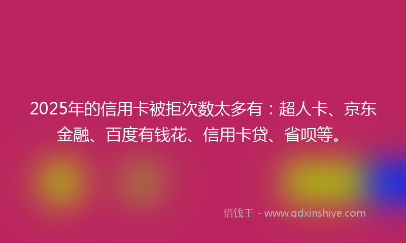 2025年的信用卡被拒次数太多有：超人卡、京东金融、百度有钱花、信用卡贷、省呗等。