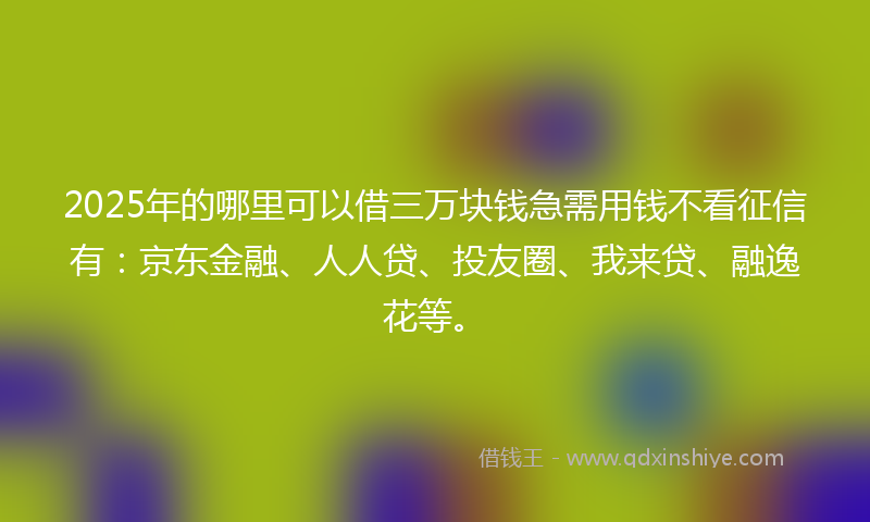 2025年的哪里可以借三万块钱急需用钱不看征信有：京东金融、人人贷、投友圈、我来贷、融逸花等。