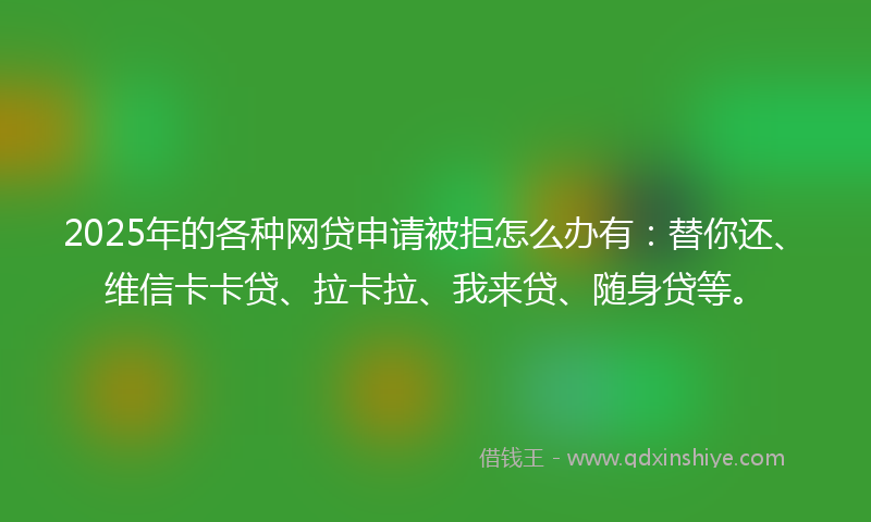 2025年的各种网贷申请被拒怎么办有：替你还、维信卡卡贷、拉卡拉、我来贷、随身贷等。
