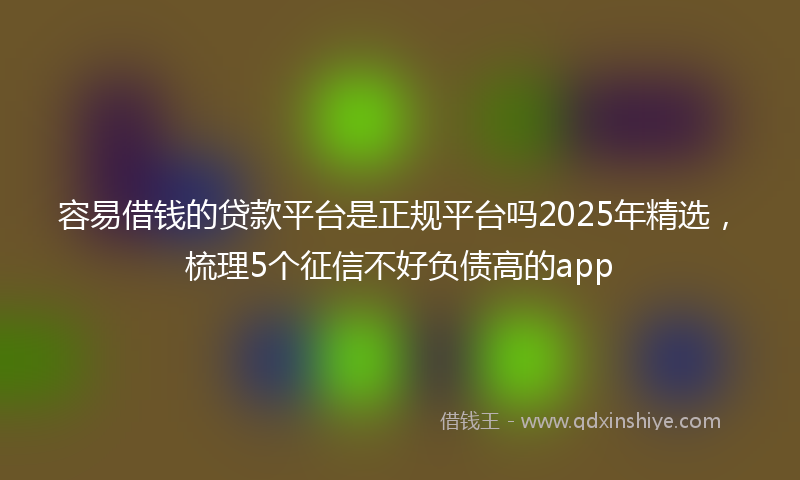 容易借钱的贷款平台是正规平台吗2025年精选，梳理5个征信不好负债高的app