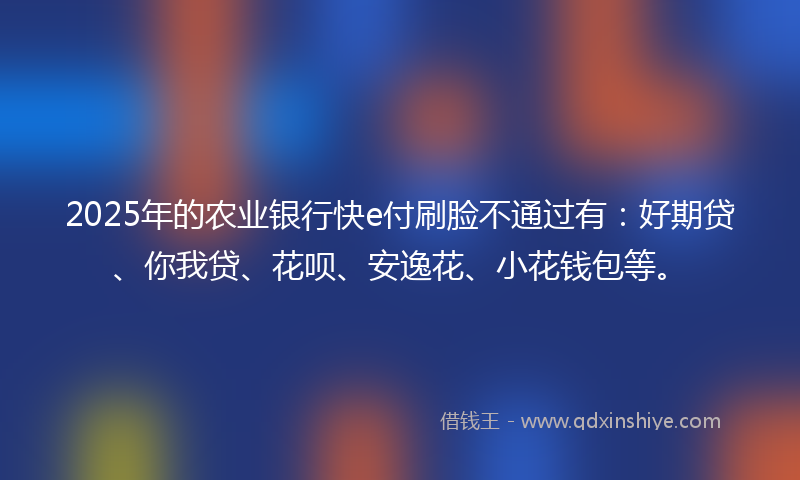2025年的农业银行快e付刷脸不通过有：好期贷、你我贷、花呗、安逸花、小花钱包等。