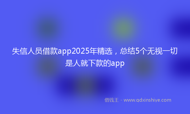 失信人员借款app2025年精选，总结5个无视一切是人就下款的app