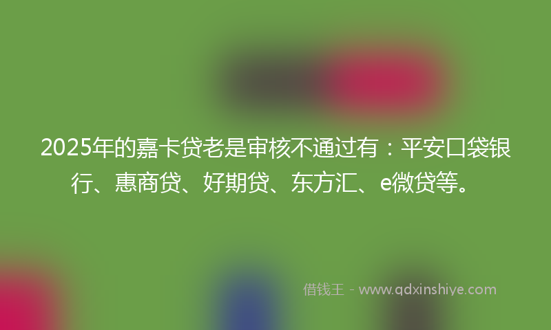 2025年的嘉卡贷老是审核不通过有：平安口袋银行、惠商贷、好期贷、东方汇、e微贷等。